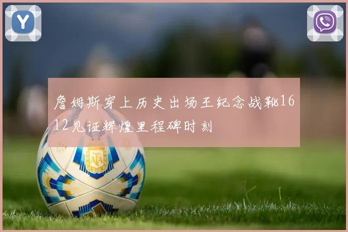 詹姆斯穿上历史出场王纪念战靴1612见证辉煌里程碑时刻