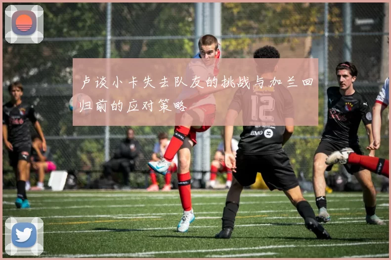 卢谈小卡失去队友的挑战与加兰回归前的应对策略