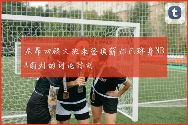 尼昂回顾文班未签顶薪却已跻身NBA前列的讨论时刻