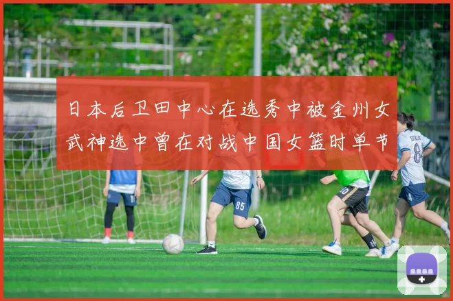 日本后卫田中心在选秀中被金州女武神选中曾在对战中国女篮时单节狂砍21分