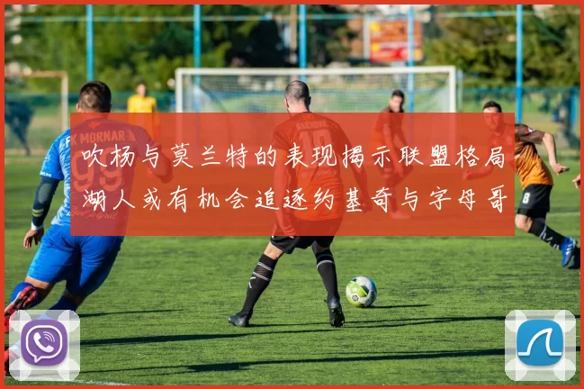 吹杨与莫兰特的表现揭示联盟格局湖人或有机会追逐约基奇与字母哥