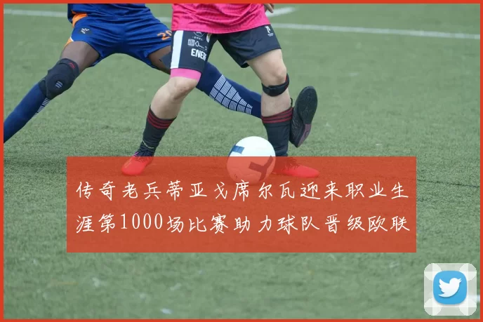 传奇老兵蒂亚戈席尔瓦迎来职业生涯第1000场比赛助力球队晋级欧联八强