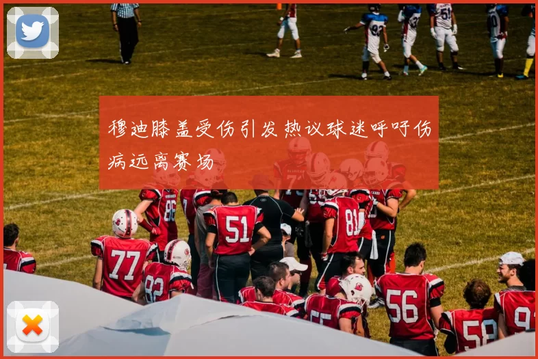 穆迪膝盖受伤引发热议球迷呼吁伤病远离赛场