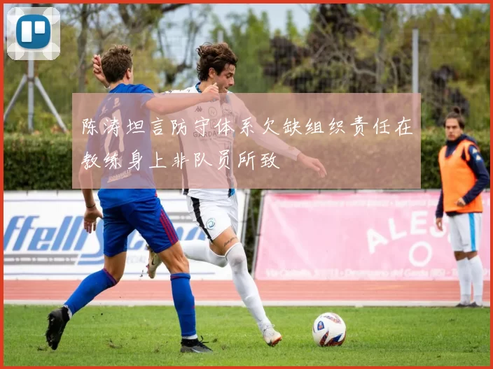 陈涛坦言防守体系欠缺组织责任在教练身上非队员所致