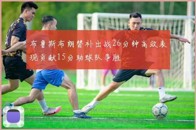 布鲁斯布朗替补出战26分钟高效表现贡献15分助球队争胜