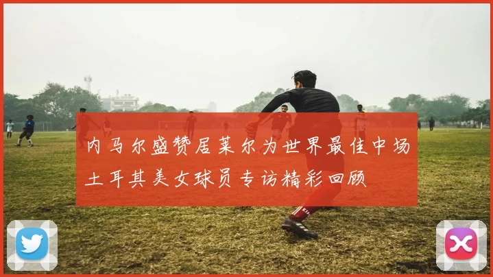 内马尔盛赞居莱尔为世界最佳中场土耳其美女球员专访精彩回顾