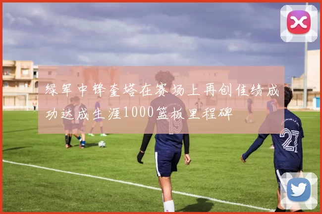 绿军中锋奎塔在赛场上再创佳绩成功达成生涯1000篮板里程碑