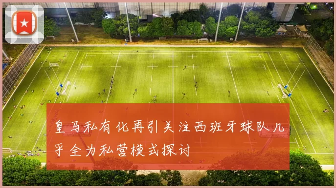 皇马私有化再引关注西班牙球队几乎全为私营模式探讨