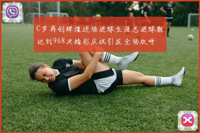 C罗再创辉煌连场进球生涯总进球数达到968次精彩庆祝引发全场欢呼