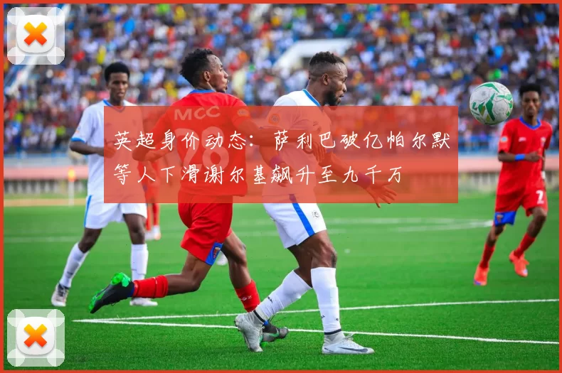 英超身价动态：萨利巴破亿帕尔默等人下滑谢尔基飙升至九千万