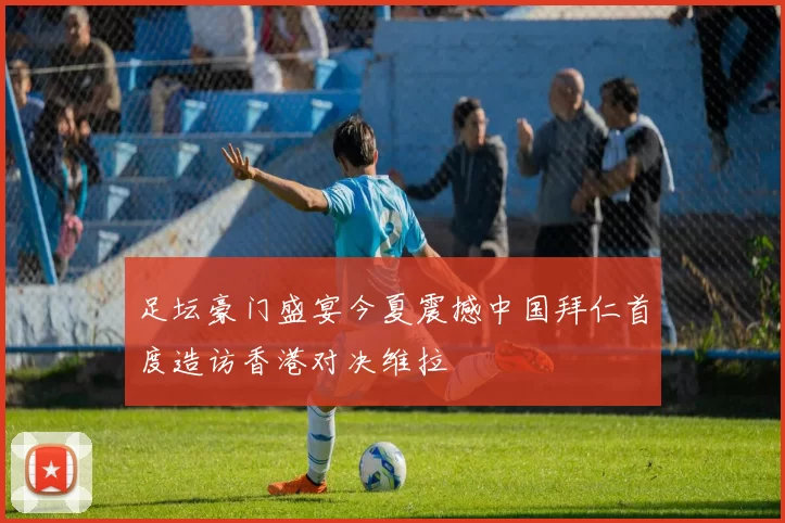 足坛豪门盛宴今夏震撼中国拜仁首度造访香港对决维拉