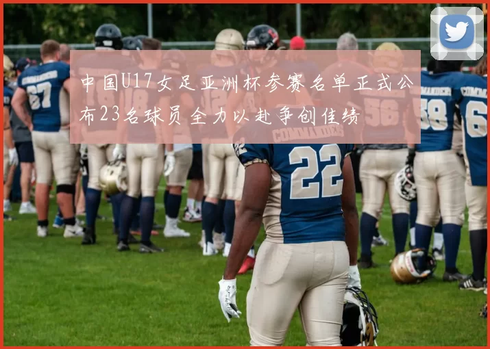 中国U17女足亚洲杯参赛名单正式公布23名球员全力以赴争创佳绩