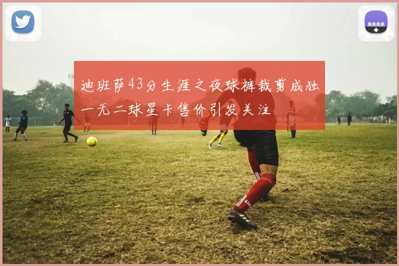 迪班萨43分生涯之夜球裤裁剪成独一无二球星卡售价引发关注