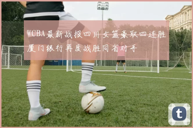 WCBA最新战报四川女篮豪取四连胜厦门银行再度战胜同省对手