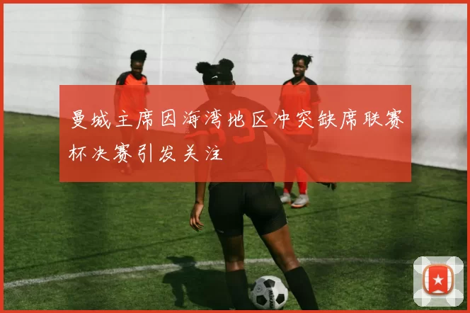 曼城主席因海湾地区冲突缺席联赛杯决赛引发关注