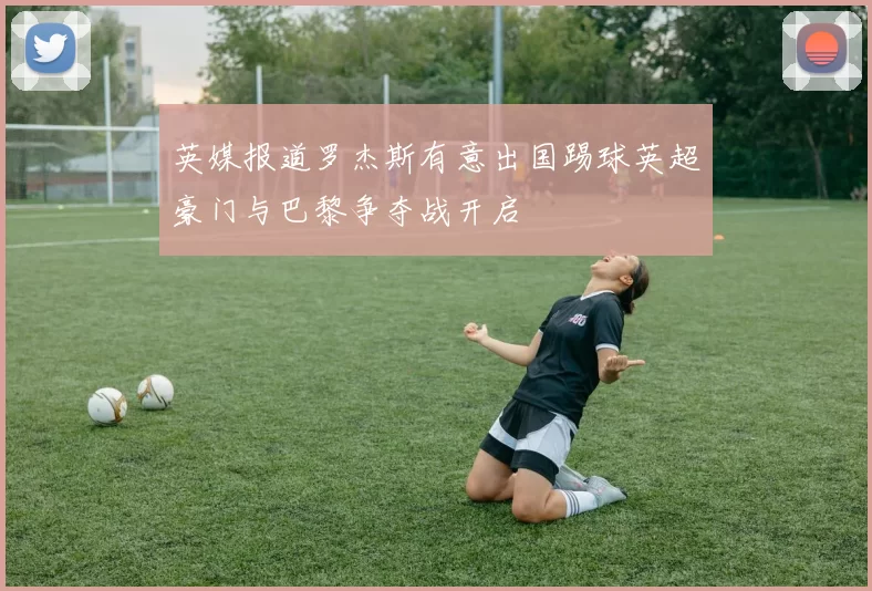 英媒报道罗杰斯有意出国踢球英超豪门与巴黎争夺战开启
