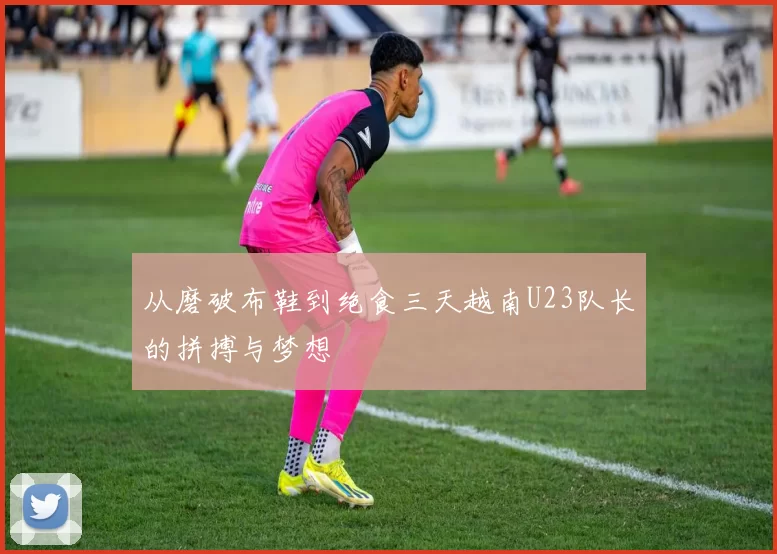 从磨破布鞋到绝食三天越南U23队长的拼搏与梦想