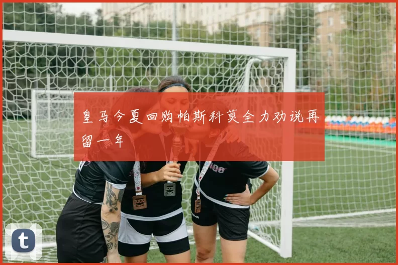 皇马今夏回购帕斯科莫全力劝说再留一年