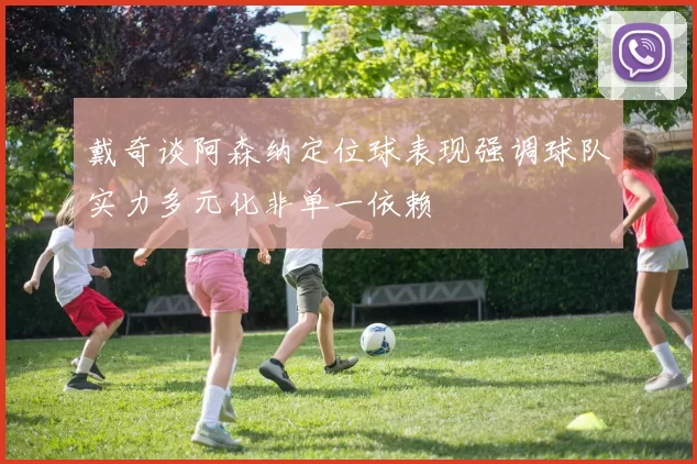 戴奇谈阿森纳定位球表现强调球队实力多元化非单一依赖