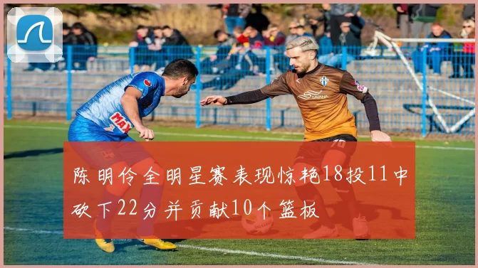 陈明伶全明星赛表现惊艳18投11中砍下22分并贡献10个篮板